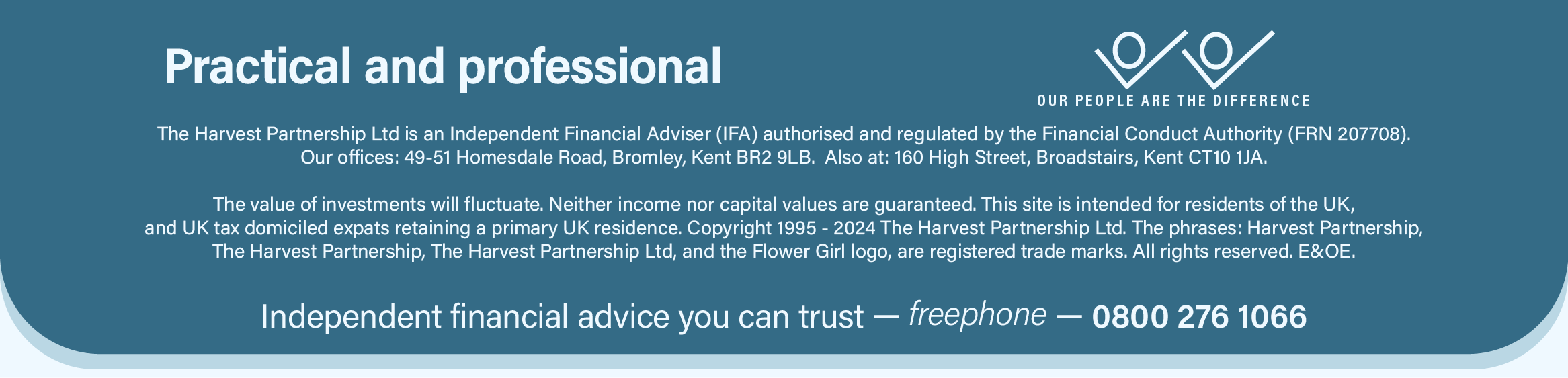 This image is the footer section with the following text: Practical and Professional. Our people are the difference. The Harvest Partnership Ltd is an Independent Financial Adviser (IFA) authorised and regulated by the Financial Conduct Authority (FRN 207708). Our offices: 49-51 Homesdale Road, Bromley, Kent BR2 9LB.  Also at: 160 High Street, Broadstairs, Kent CT10 1JA. The value of investments will fluctuate. Neither income nor capital values are guaranteed. This site is intended for residents of the UK, and UK tax domiciled expats retaining a primary UK residence. Copyright 1995 - 2024 The Harvest Partnership Ltd. The phrases: ‘Harvest Partnership’, ‘The Harvest Partnership’, ‘The Harvest Partnership Ltd’, and the ‘Flower Girl’ logo, are registered trade marks. All rights reserved. E&OE. Your source for independent financial advice you can trust: 0800 276 1066